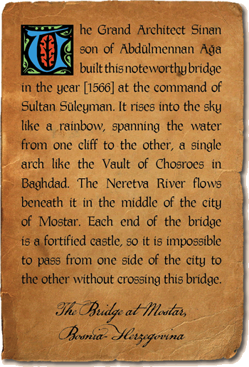 The Grand Architect Sinan son of Abdülmennan Aga built this noteworthy bridge in the year [1566] at the command of Sultan Süleyman. It rises into the sky like a rainbow, spanning the water from one cliff to the other, a single arch like the Vault of Chosroes in Baghdad. The Neretva River flows beneath it in the middle of the city of Mostar. Each end of the bridge is a fortified castle, so it is impossible to pass from one side of the city to the other without crossing this bridge. - The Bridge at Mostar, Bosnia-Herzegovina